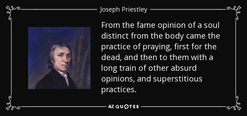 From the fame opinion of a soul distinct from the body came the practice of praying, first for the dead, and then to them with a long train of other absurd opinions, and superstitious practices. - Joseph Priestley