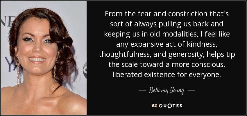 From the fear and constriction that's sort of always pulling us back and keeping us in old modalities, I feel like any expansive act of kindness, thoughtfulness, and generosity, helps tip the scale toward a more conscious, liberated existence for everyone. - Bellamy Young