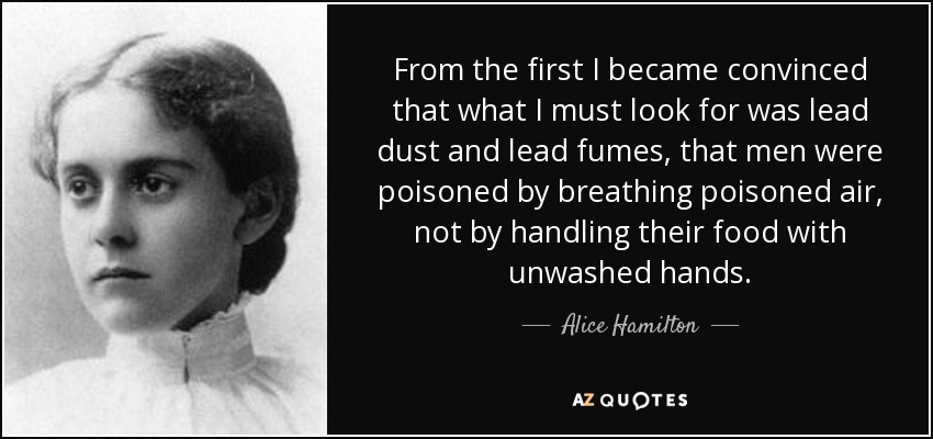 From the first I became convinced that what I must look for was lead dust and lead fumes, that men were poisoned by breathing poisoned air, not by handling their food with unwashed hands. - Alice Hamilton