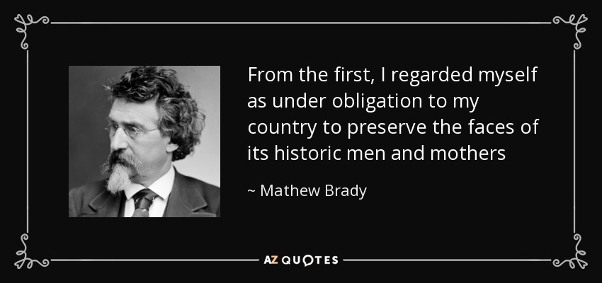 From the first, I regarded myself as under obligation to my country to preserve the faces of its historic men and mothers - Mathew Brady