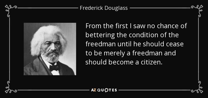 From the first I saw no chance of bettering the condition of the freedman until he should cease to be merely a freedman and should become a citizen. - Frederick Douglass