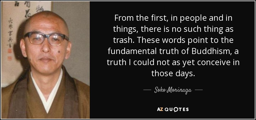 From the first, in people and in things, there is no such thing as trash. These words point to the fundamental truth of Buddhism, a truth I could not as yet conceive in those days. - Soko Morinaga
