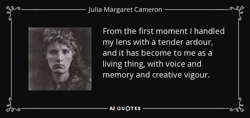 From the first moment I handled my lens with a tender ardour, and it has become to me as a living thing, with voice and memory and creative vigour. - Julia Margaret Cameron