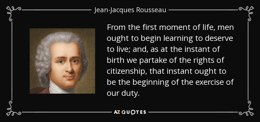 From the first moment of life, men ought to begin learning to deserve to live; and, as at the instant of birth we partake of the rights of citizenship, that instant ought to be the beginning of the exercise of our duty. - Jean-Jacques Rousseau