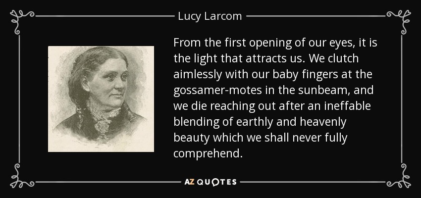 From the first opening of our eyes, it is the light that attracts us. We clutch aimlessly with our baby fingers at the gossamer-motes in the sunbeam, and we die reaching out after an ineffable blending of earthly and heavenly beauty which we shall never fully comprehend. - Lucy Larcom