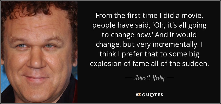 From the first time I did a movie, people have said, 'Oh, it's all going to change now.' And it would change, but very incrementally. I think I prefer that to some big explosion of fame all of the sudden. - John C. Reilly