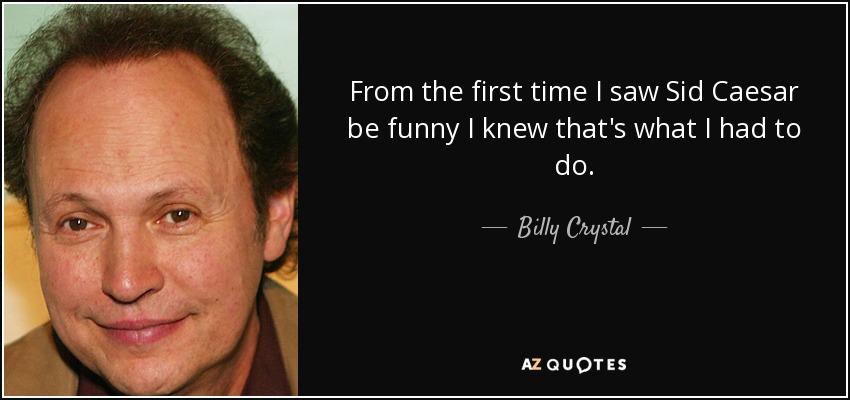 From the first time I saw Sid Caesar be funny I knew that's what I had to do. - Billy Crystal
