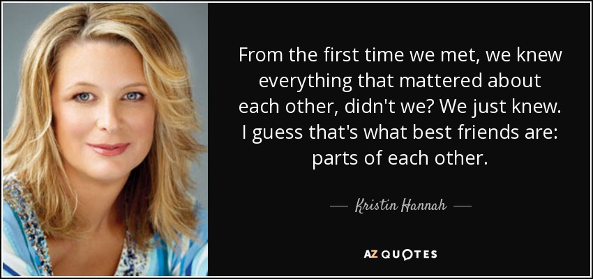 From the first time we met, we knew everything that mattered about each other, didn't we? We just knew. I guess that's what best friends are: parts of each other. - Kristin Hannah