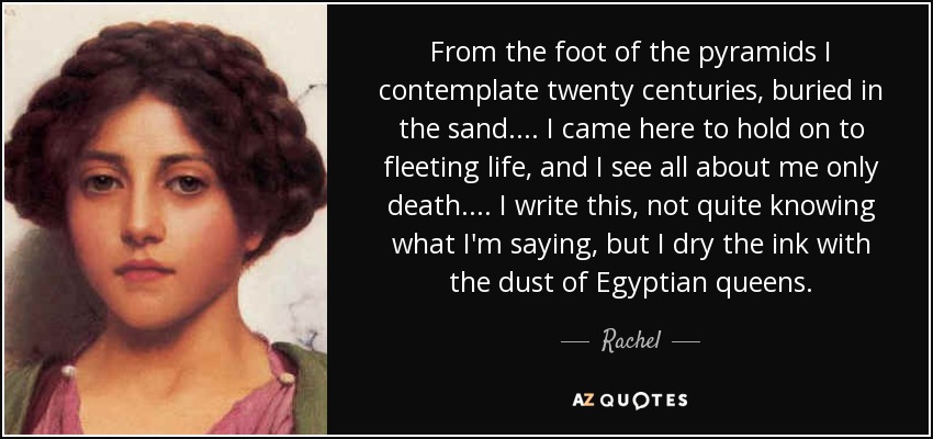 From the foot of the pyramids I contemplate twenty centuries, buried in the sand. ... I came here to hold on to fleeting life, and I see all about me only death. ... I write this, not quite knowing what I'm saying, but I dry the ink with the dust of Egyptian queens. - Rachel