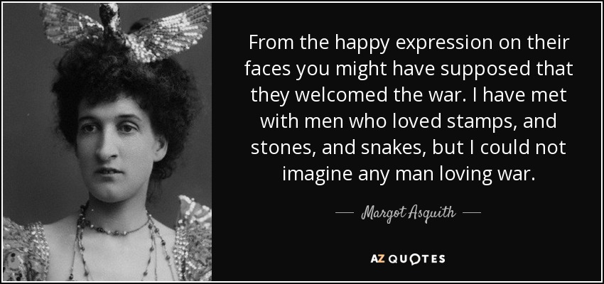 From the happy expression on their faces you might have supposed that they welcomed the war. I have met with men who loved stamps, and stones, and snakes, but I could not imagine any man loving war. - Margot Asquith