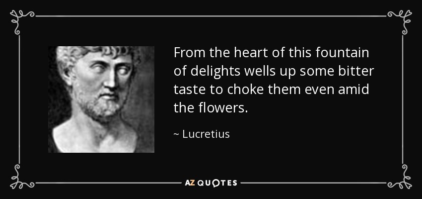 From the heart of this fountain of delights wells up some bitter taste to choke them even amid the flowers. - Lucretius