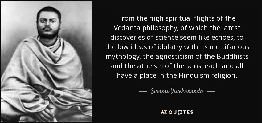 From the high spiritual flights of the Vedanta philosophy, of which the latest discoveries of science seem like echoes, to the low ideas of idolatry with its multifarious mythology, the agnosticism of the Buddhists and the atheism of the Jains, each and all have a place in the Hinduism religion. - Swami Vivekananda