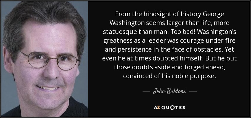 From the hindsight of history George Washington seems larger than life, more statuesque than man. Too bad! Washington's greatness as a leader was courage under fire and persistence in the face of obstacles. Yet even he at times doubted himself. But he put those doubts aside and forged ahead, convinced of his noble purpose. - John Baldoni