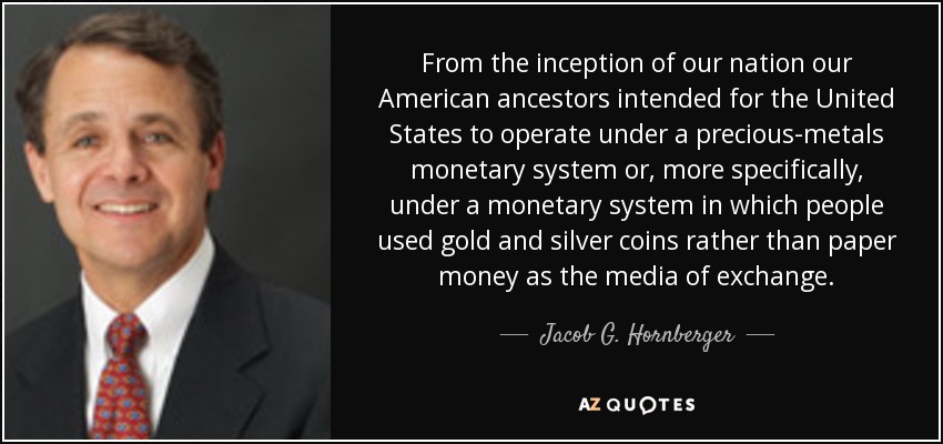 From the inception of our nation our American ancestors intended for the United States to operate under a precious-metals monetary system or, more specifically, under a monetary system in which people used gold and silver coins rather than paper money as the media of exchange. - Jacob G. Hornberger