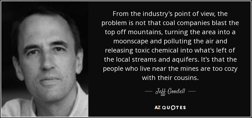 From the industry's point of view, the problem is not that coal companies blast the top off mountains, turning the area into a moonscape and polluting the air and releasing toxic chemical into what's left of the local streams and aquifers. It's that the people who live near the mines are too cozy with their cousins. - Jeff Goodell