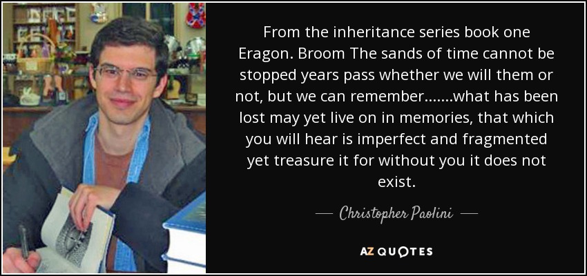 From the inheritance series book one Eragon. Broom The sands of time cannot be stopped years pass whether we will them or not, but we can remember.......what has been lost may yet live on in memories, that which you will hear is imperfect and fragmented yet treasure it for without you it does not exist. - Christopher Paolini