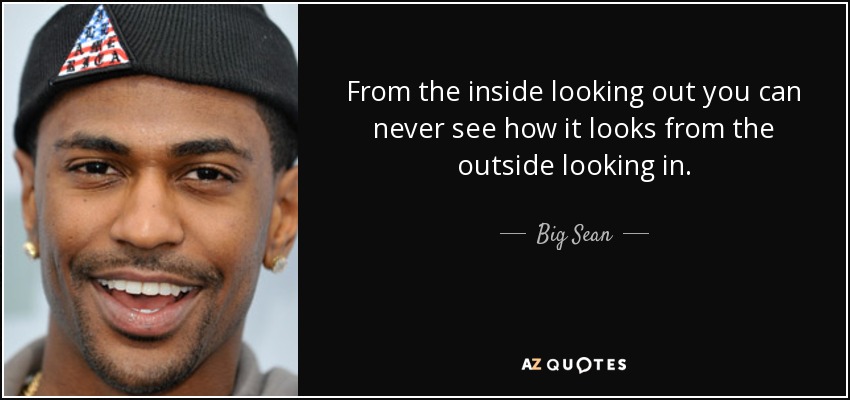 From the inside looking out you can never see how it looks from the outside looking in. - Big Sean