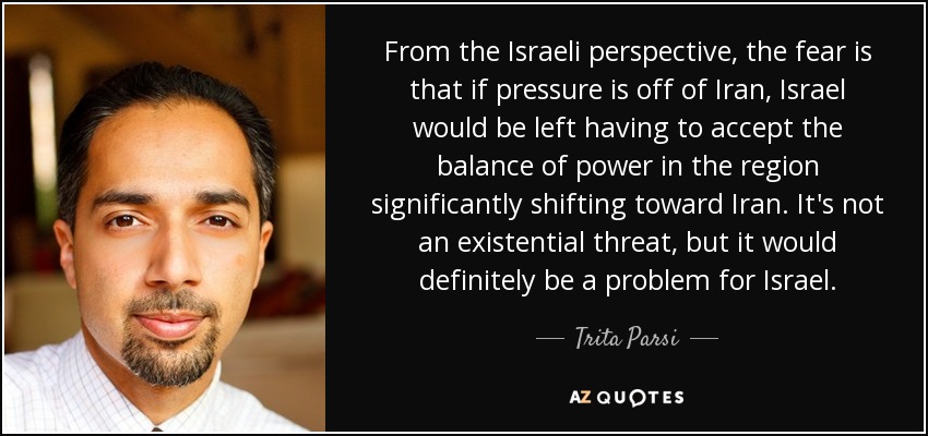 From the Israeli perspective, the fear is that if pressure is off of Iran, Israel would be left having to accept the balance of power in the region significantly shifting toward Iran. It's not an existential threat, but it would definitely be a problem for Israel. - Trita Parsi