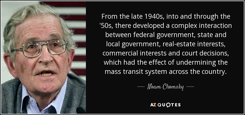 From the late 1940s, into and through the '50s, there developed a complex interaction between federal government, state and local government, real-estate interests, commercial interests and court decisions, which had the effect of undermining the mass transit system across the country. - Noam Chomsky