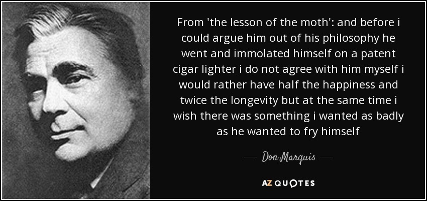 From 'the lesson of the moth': and before i could argue him out of his philosophy he went and immolated himself on a patent cigar lighter i do not agree with him myself i would rather have half the happiness and twice the longevity but at the same time i wish there was something i wanted as badly as he wanted to fry himself - Don Marquis