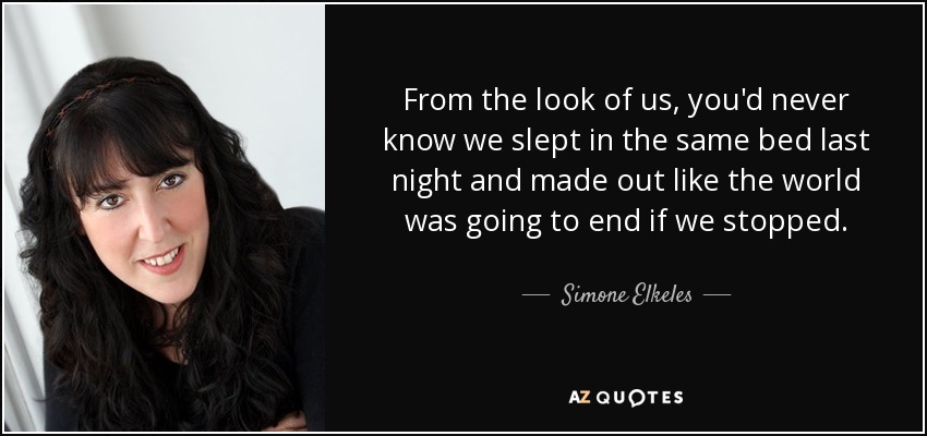 From the look of us, you'd never know we slept in the same bed last night and made out like the world was going to end if we stopped. - Simone Elkeles