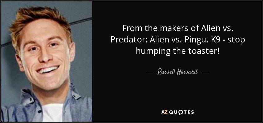 From the makers of Alien vs. Predator: Alien vs. Pingu. K9 - stop humping the toaster! - Russell Howard