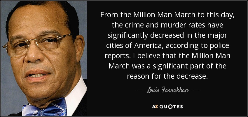 From the Million Man March to this day, the crime and murder rates have significantly decreased in the major cities of America, according to police reports. I believe that the Million Man March was a significant part of the reason for the decrease. - Louis Farrakhan