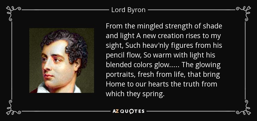 From the mingled strength of shade and light A new creation rises to my sight, Such heav'nly figures from his pencil flow, So warm with light his blended colors glow. . . . . The glowing portraits, fresh from life, that bring Home to our hearts the truth from which they spring. - Lord Byron