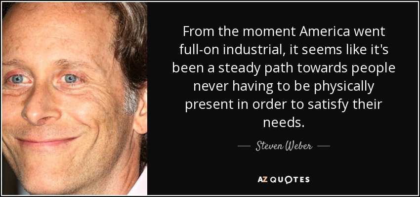 From the moment America went full-on industrial, it seems like it's been a steady path towards people never having to be physically present in order to satisfy their needs. - Steven Weber