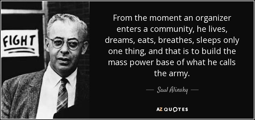 From the moment an organizer enters a community, he lives, dreams, eats, breathes, sleeps only one thing, and that is to build the mass power base of what he calls the army. - Saul Alinsky