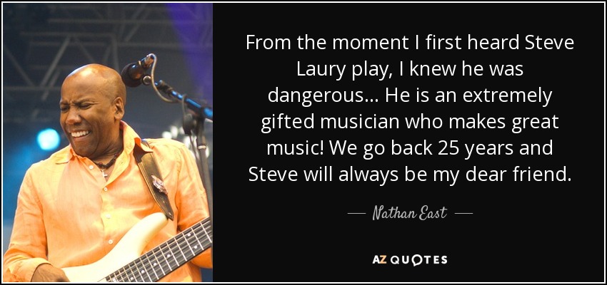 From the moment I first heard Steve Laury play, I knew he was dangerous . . . He is an extremely gifted musician who makes great music! We go back 25 years and Steve will always be my dear friend. - Nathan East