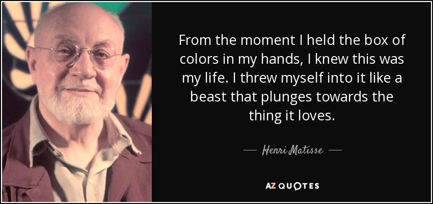 From the moment I held the box of colors in my hands, I knew this was my life. I threw myself into it like a beast that plunges towards the thing it loves. - Henri Matisse