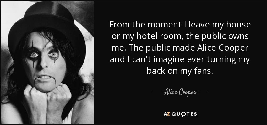 From the moment I leave my house or my hotel room, the public owns me. The public made Alice Cooper and I can't imagine ever turning my back on my fans. - Alice Cooper