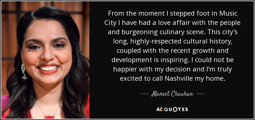 From the moment I stepped foot in Music City I have had a love affair with the people and burgeoning culinary scene. This city's long, highly-respected cultural history, coupled with the recent growth and development is inspiring. I could not be happier with my decision and I'm truly excited to call Nashville my home. - Maneet Chauhan