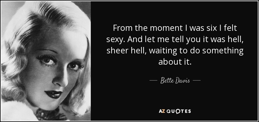 From the moment I was six I felt sexy. And let me tell you it was hell, sheer hell, waiting to do something about it. - Bette Davis