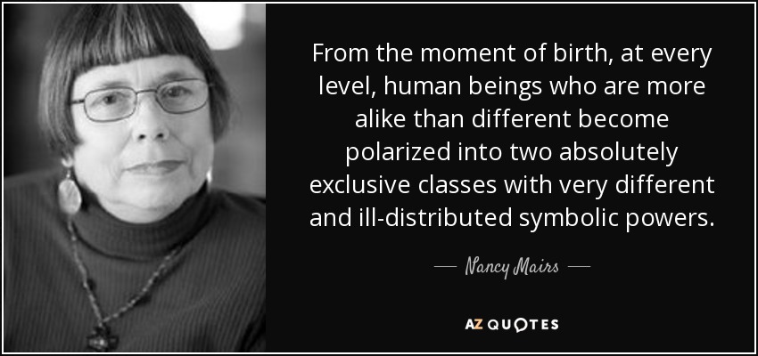From the moment of birth, at every level, human beings who are more alike than different become polarized into two absolutely exclusive classes with very different and ill-distributed symbolic powers. - Nancy Mairs
