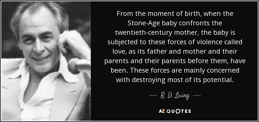 From the moment of birth, when the Stone-Age baby confronts the twentieth-century mother, the baby is subjected to these forces of violence called love, as its father and mother and their parents and their parents before them, have been. These forces are mainly concerned with destroying most of its potential. - R. D. Laing