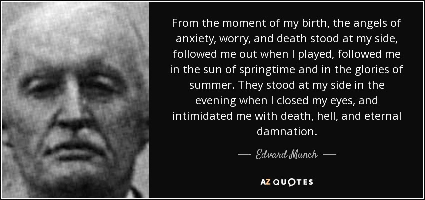 From the moment of my birth, the angels of anxiety, worry, and death stood at my side, followed me out when I played, followed me in the sun of springtime and in the glories of summer. They stood at my side in the evening when I closed my eyes, and intimidated me with death, hell, and eternal damnation. - Edvard Munch