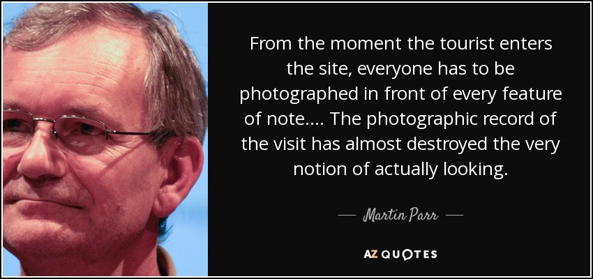 From the moment the tourist enters the site, everyone has to be photographed in front of every feature of note.... The photographic record of the visit has almost destroyed the very notion of actually looking. - Martin Parr