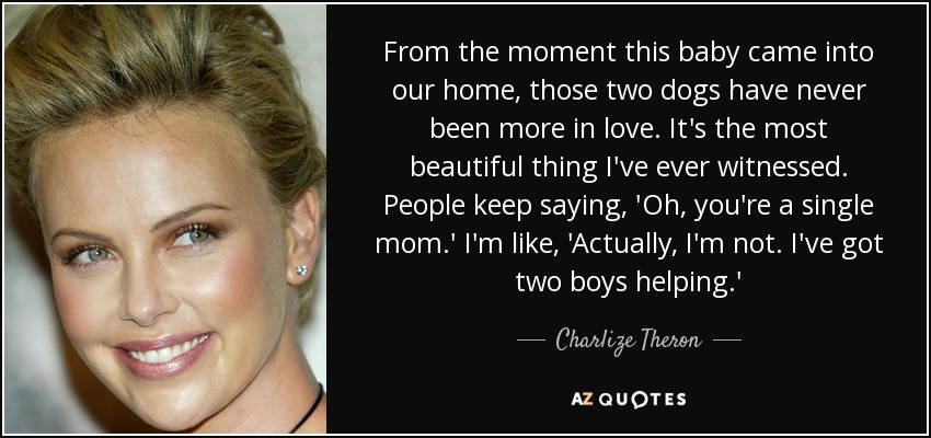 From the moment this baby came into our home, those two dogs have never been more in love. It's the most beautiful thing I've ever witnessed. People keep saying, 'Oh, you're a single mom.' I'm like, 'Actually, I'm not. I've got two boys helping.' - Charlize Theron