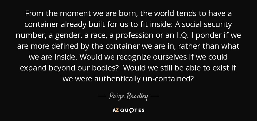 From the moment we are born, the world tends to have a container already built for us to fit inside: A social security number, a gender, a race, a profession or an I.Q. I ponder if we are more defined by the container we are in, rather than what we are inside. Would we recognize ourselves if we could expand beyond our bodies? Would we still be able to exist if we were authentically un-contained? - Paige Bradley