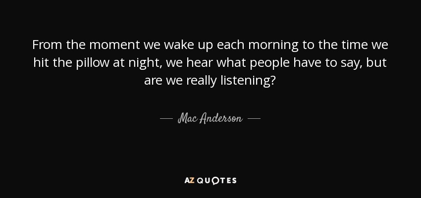 From the moment we wake up each morning to the time we hit the pillow at night, we hear what people have to say, but are we really listening? - Mac Anderson