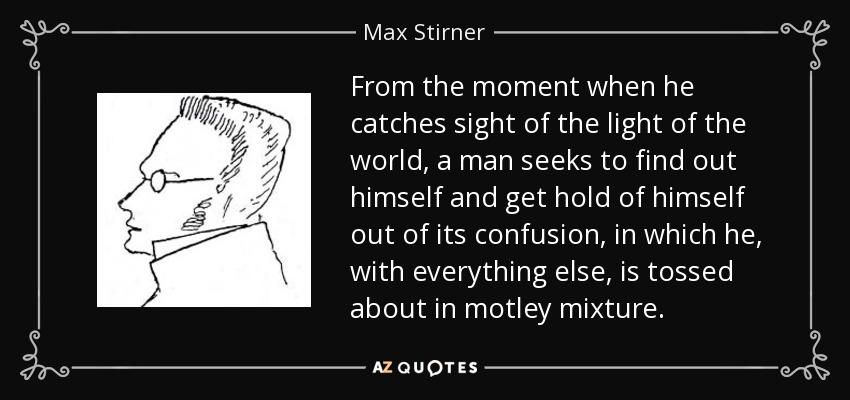 From the moment when he catches sight of the light of the world, a man seeks to find out himself and get hold of himself out of its confusion, in which he, with everything else, is tossed about in motley mixture. - Max Stirner