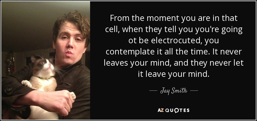 From the moment you are in that cell, when they tell you you're going ot be electrocuted, you contemplate it all the time. It never leaves your mind, and they never let it leave your mind. - Jay Smith