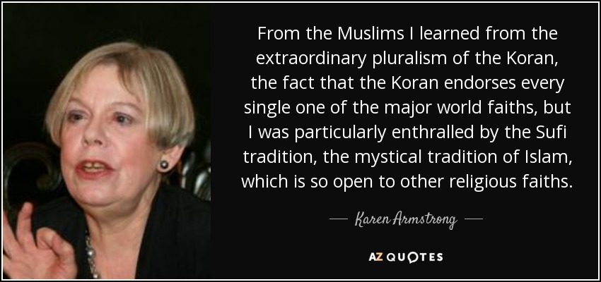 From the Muslims I learned from the extraordinary pluralism of the Koran, the fact that the Koran endorses every single one of the major world faiths, but I was particularly enthralled by the Sufi tradition, the mystical tradition of Islam, which is so open to other religious faiths. - Karen Armstrong