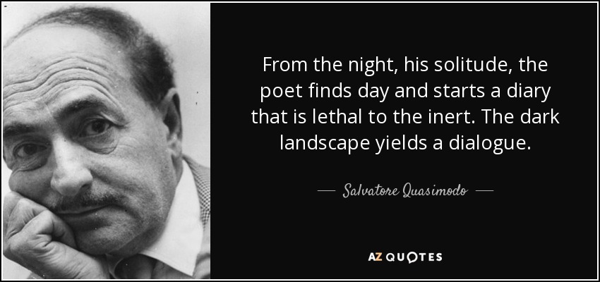 From the night, his solitude, the poet finds day and starts a diary that is lethal to the inert. The dark landscape yields a dialogue. - Salvatore Quasimodo
