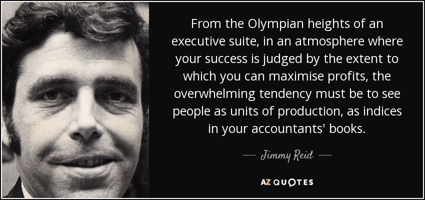 From the Olympian heights of an executive suite, in an atmosphere where your success is judged by the extent to which you can maximise profits, the overwhelming tendency must be to see people as units of production, as indices in your accountants' books. - Jimmy Reid