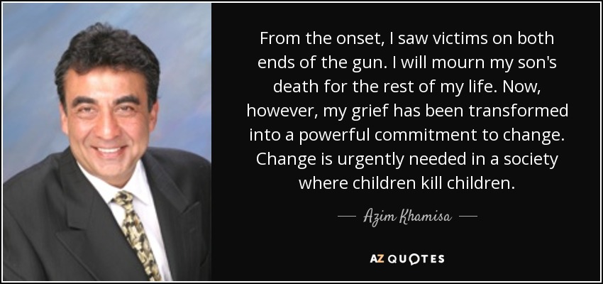 From the onset, I saw victims on both ends of the gun. I will mourn my son's death for the rest of my life. Now, however, my grief has been transformed into a powerful commitment to change. Change is urgently needed in a society where children kill children. - Azim Khamisa