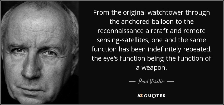 From the original watchtower through the anchored balloon to the reconnaissance aircraft and remote sensing-satellites, one and the same function has been indefinitely repeated, the eye's function being the function of a weapon. - Paul Virilio