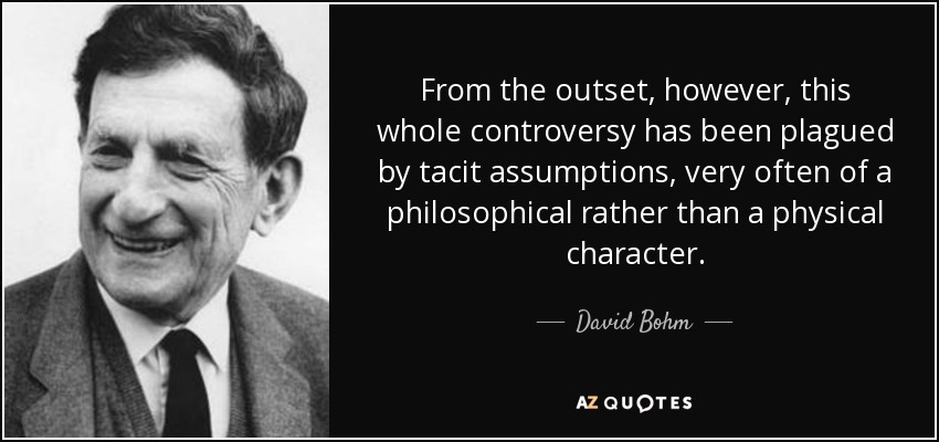 From the outset, however, this whole controversy has been plagued by tacit assumptions, very often of a philosophical rather than a physical character. - David Bohm